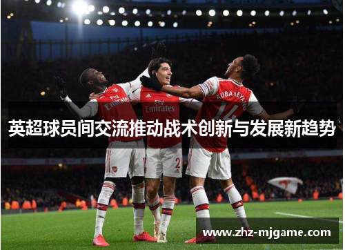 英超球员间交流推动战术创新与发展新趋势 英超球员间交流推动战术创新与发展新趋势