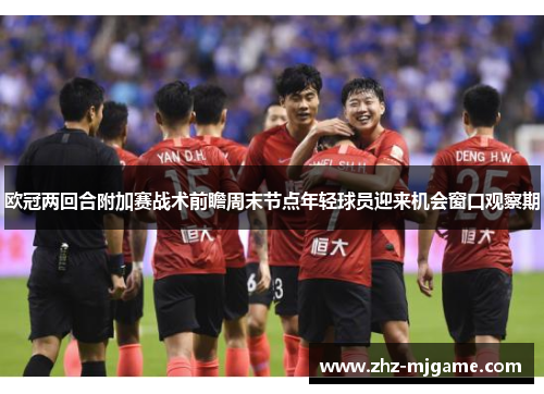 欧冠两回合附加赛战术前瞻周末节点年轻球员迎来机会窗口观察期 欧冠两回合附加赛战术前瞻周末节点年轻球员迎来机会窗口观察期
