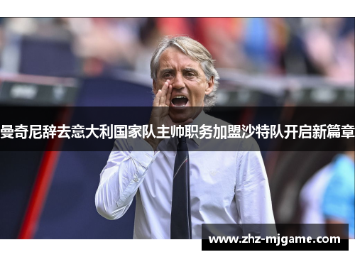 曼奇尼辞去意大利国家队主帅职务加盟沙特队开启新篇章 曼奇尼辞去意大利国家队主帅职务加盟沙特队开启新篇章