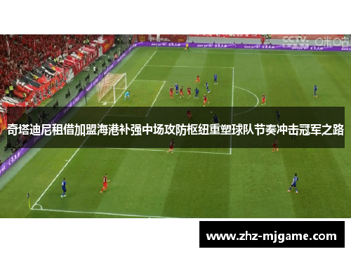 奇塔迪尼租借加盟海港补强中场攻防枢纽重塑球队节奏冲击冠军之路 奇塔迪尼租借加盟海港补强中场攻防枢纽重塑球队节奏冲击冠军之路